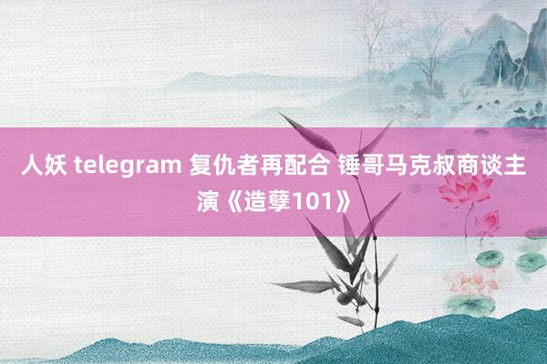 人妖 telegram 复仇者再配合 锤哥马克叔商谈主演《造孽101》