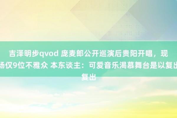 吉泽明步qvod 庞麦郎公开巡演后贵阳开唱，现场仅9位不雅众 本东谈主：可爱音乐渴慕舞台是以复出