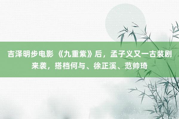 吉泽明步电影 《九重紫》后，孟子义又一古装剧来袭，搭档何与、徐正溪、范帅琦
