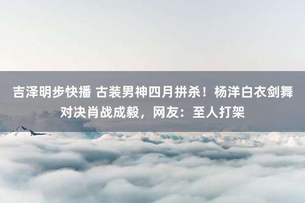 吉泽明步快播 古装男神四月拼杀！杨洋白衣剑舞对决肖战成毅，网友：至人打架