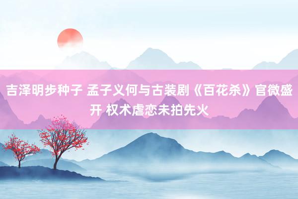 吉泽明步种子 孟子义何与古装剧《百花杀》官微盛开 权术虐恋未拍先火