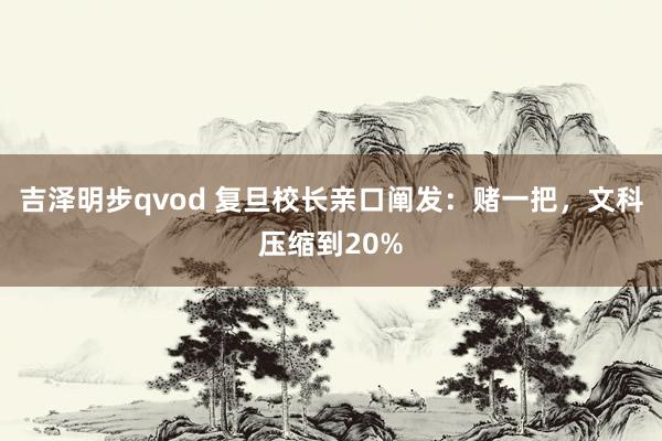 吉泽明步qvod 复旦校长亲口阐发:赌一把,文科压缩到20%