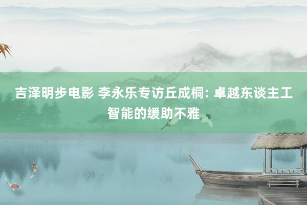 吉泽明步电影 李永乐专访丘成桐: 卓越东谈主工智能的缓助不雅