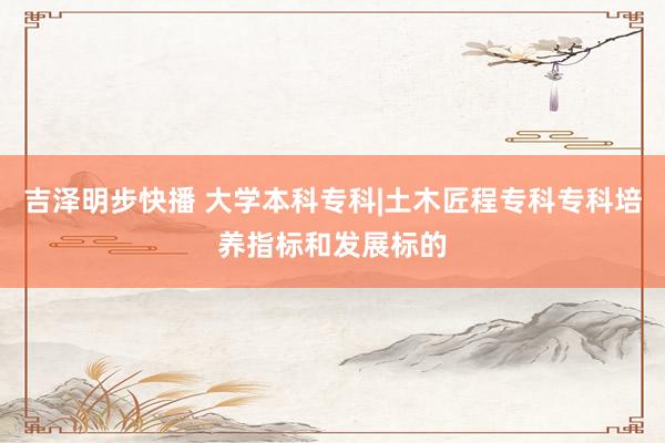吉泽明步快播 大学本科专科|土木匠程专科专科培养指标和发展标的
