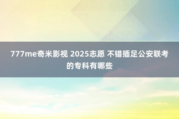 777me奇米影视 2025志愿 不错插足公安联考的专科有哪些
