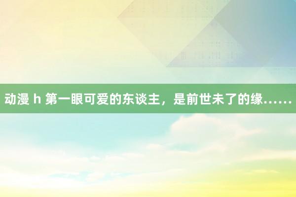 动漫 h 第一眼可爱的东谈主，是前世未了的缘……