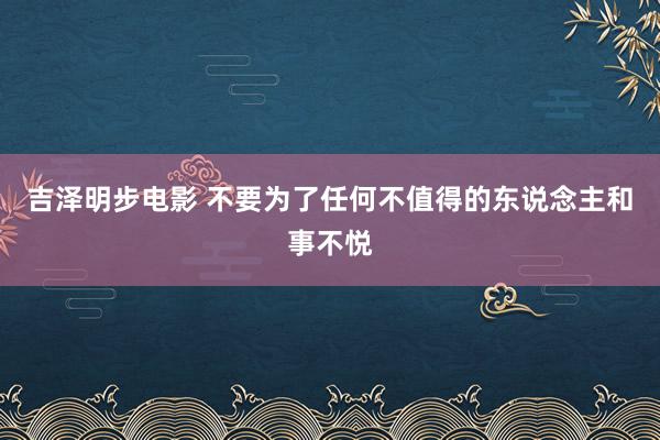 吉泽明步电影 不要为了任何不值得的东说念主和事不悦