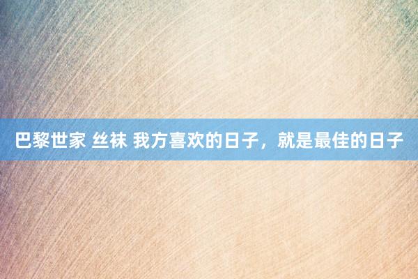 巴黎世家 丝袜 我方喜欢的日子，就是最佳的日子