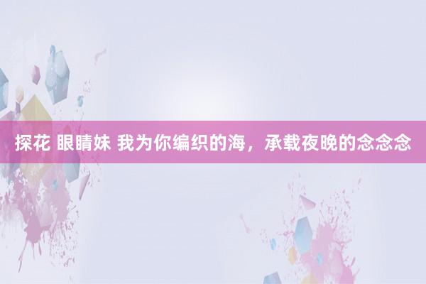探花 眼睛妹 我为你编织的海，承载夜晚的念念念