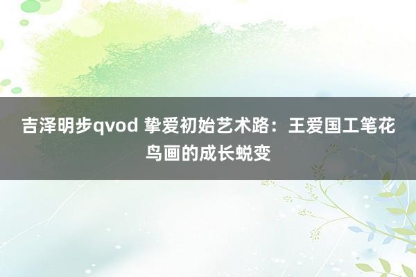 吉泽明步qvod 挚爱初始艺术路：王爱国工笔花鸟画的成长蜕变