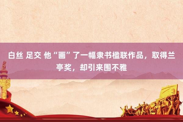 白丝 足交 他“画”了一幅隶书楹联作品，取得兰亭奖，却引来围不雅