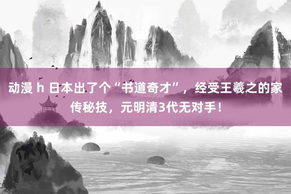 动漫 h 日本出了个“书道奇才”，经受王羲之的家传秘技，元明清3代无对手！