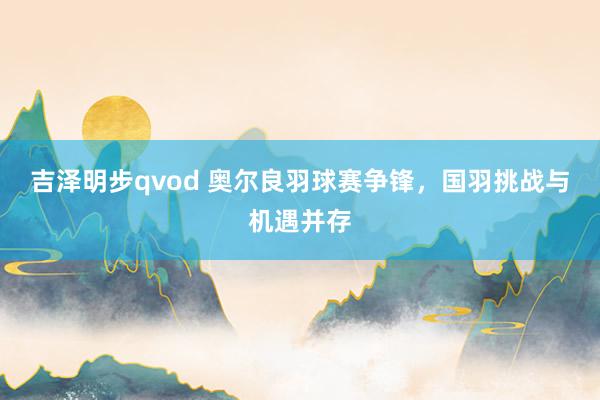 吉泽明步qvod 奥尔良羽球赛争锋，国羽挑战与机遇并存