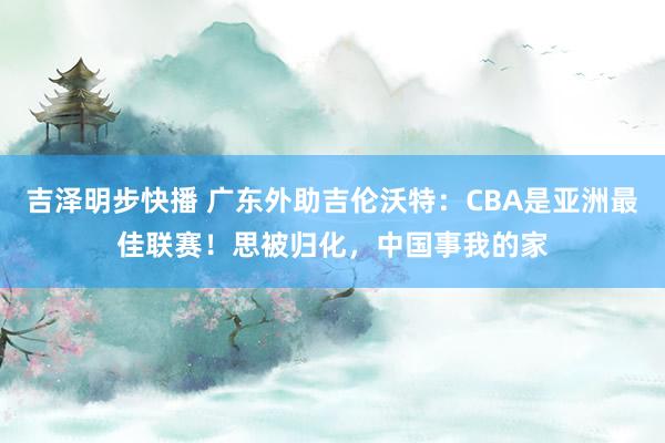 吉泽明步快播 广东外助吉伦沃特：CBA是亚洲最佳联赛！思被归化，中国事我的家