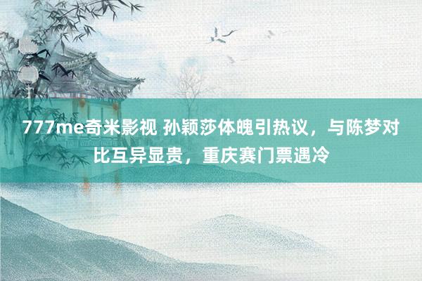 777me奇米影视 孙颖莎体魄引热议，与陈梦对比互异显贵，重庆赛门票遇冷