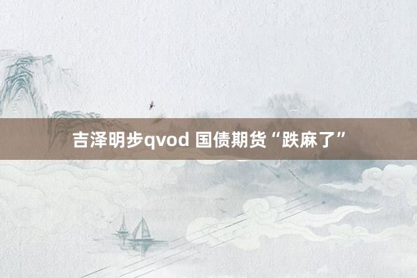吉泽明步qvod 国债期货“跌麻了”