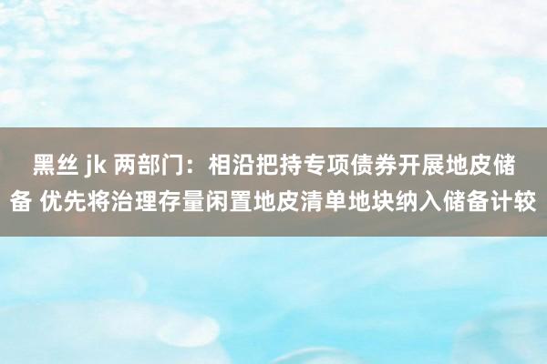 黑丝 jk 两部门：相沿把持专项债券开展地皮储备 优先将治理存量闲置地皮清单地块纳入储备计较
