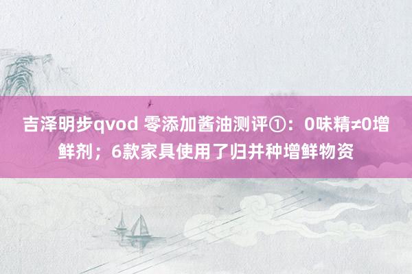 吉泽明步qvod 零添加酱油测评①：0味精≠0增鲜剂；6款家具使用了归并种增鲜物资