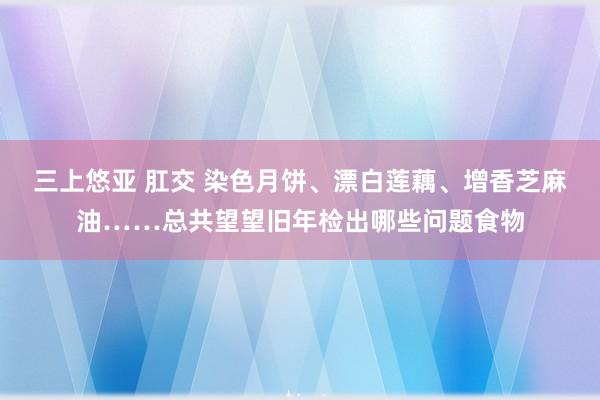 三上悠亚 肛交 染色月饼、漂白莲藕、增香芝麻油……总共望望旧年检出哪些问题食物