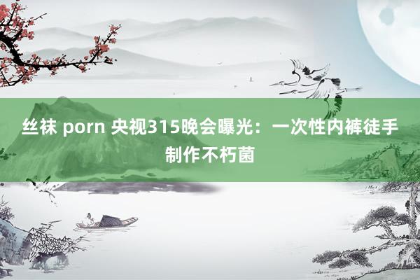 丝袜 porn 央视315晚会曝光：一次性内裤徒手制作不朽菌