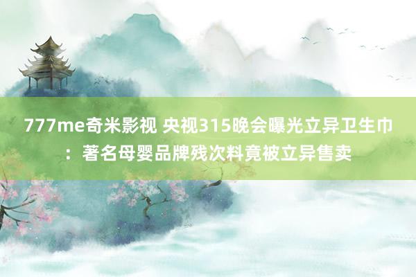 777me奇米影视 央视315晚会曝光立异卫生巾：著名母婴品牌残次料竟被立异售卖