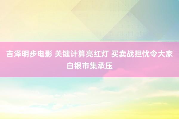 吉泽明步电影 关键计算亮红灯 买卖战担忧令大家白银市集承压