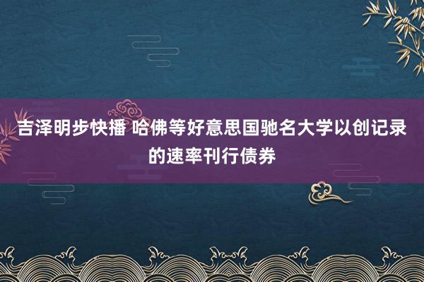 吉泽明步快播 哈佛等好意思国驰名大学以创记录的速率刊行债券