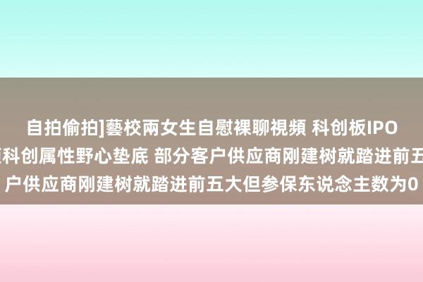 自拍偷拍]藝校兩女生自慰裸聊視頻 科创板IPO企业清点：傲拓科技多项科创属性野心垫底 部分客户供应商刚建树就踏进前五大但参保东说念主数为0