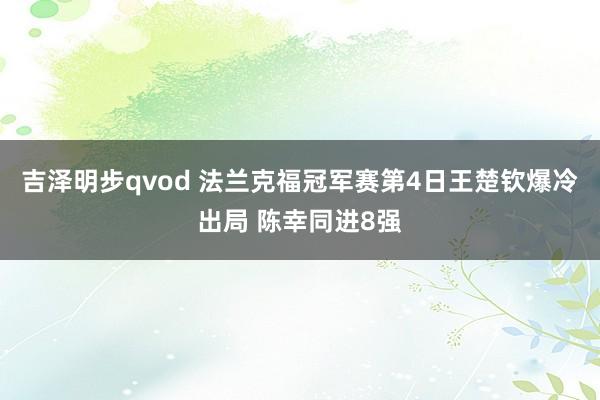 吉泽明步qvod 法兰克福冠军赛第4日王楚钦爆冷出局 陈幸同进8强
