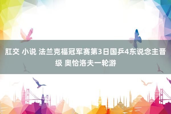 肛交 小说 法兰克福冠军赛第3日国乒4东说念主晋级 奥恰洛夫一轮游