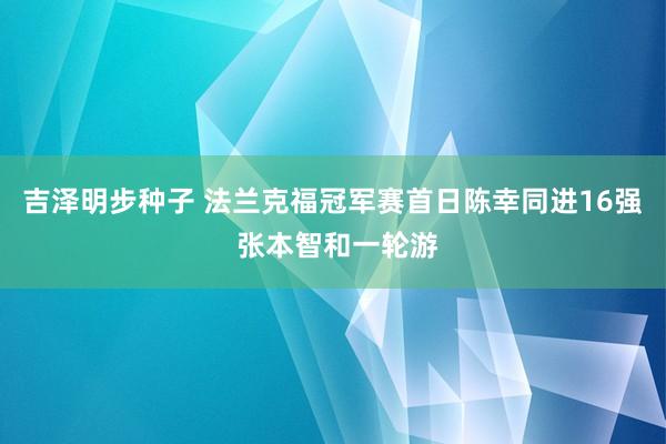 吉泽明步种子 法兰克福冠军赛首日陈幸同进16强 张本智和一轮游