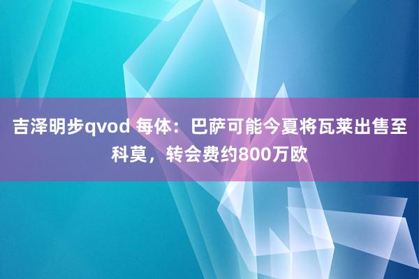 吉泽明步qvod 每体：巴萨可能今夏将瓦莱出售至科莫，转会费约800万欧