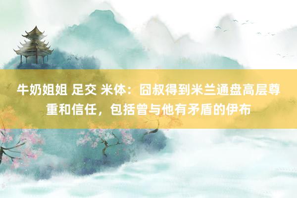 牛奶姐姐 足交 米体：囧叔得到米兰通盘高层尊重和信任，包括曾与他有矛盾的伊布