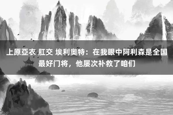 上原亞衣 肛交 埃利奥特：在我眼中阿利森是全国最好门将，他屡次补救了咱们