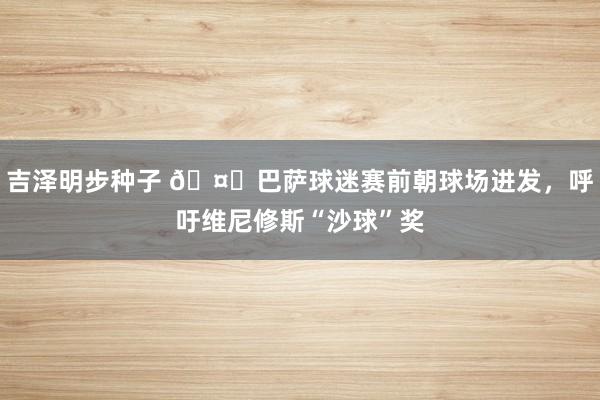 吉泽明步种子 🤔巴萨球迷赛前朝球场进发，呼吁维尼修斯“沙球”奖