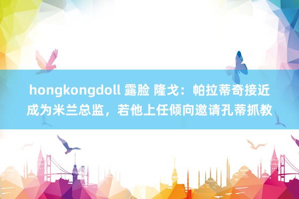 hongkongdoll 露脸 隆戈：帕拉蒂奇接近成为米兰总监，若他上任倾向邀请孔蒂抓教