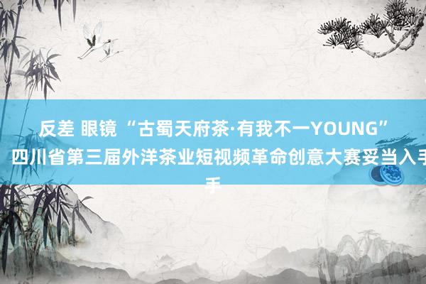 反差 眼镜 “古蜀天府茶·有我不一YOUNG”，四川省第三届外洋茶业短视频革命创意大赛妥当入手