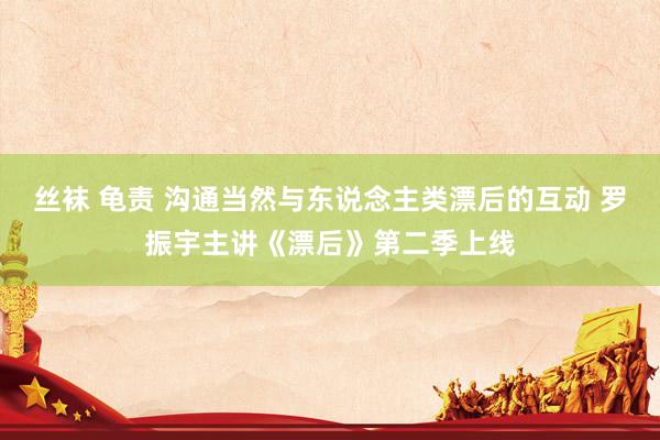 丝袜 龟责 沟通当然与东说念主类漂后的互动 罗振宇主讲《漂后》第二季上线