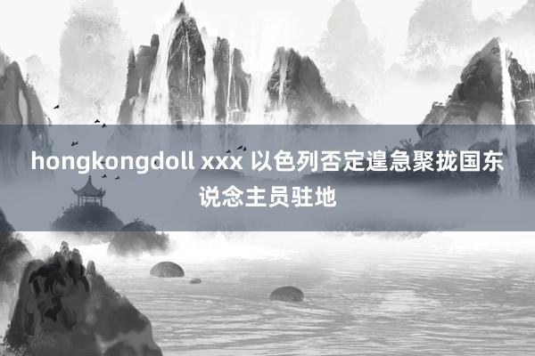 hongkongdoll xxx 以色列否定遑急聚拢国东说念主员驻地