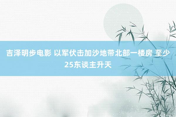 吉泽明步电影 以军伏击加沙地带北部一楼房 至少25东谈主升天