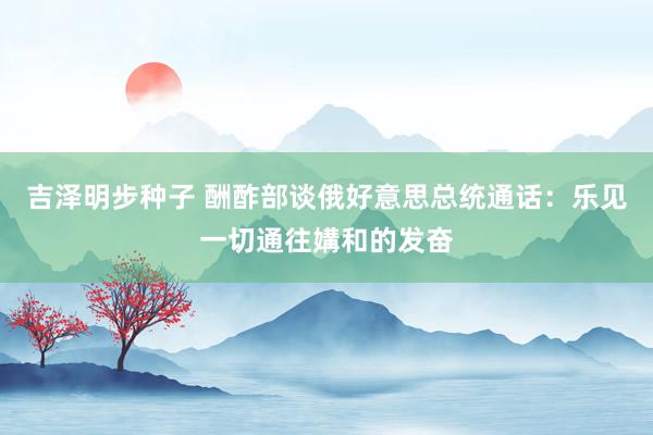 吉泽明步种子 酬酢部谈俄好意思总统通话：乐见一切通往媾和的发奋