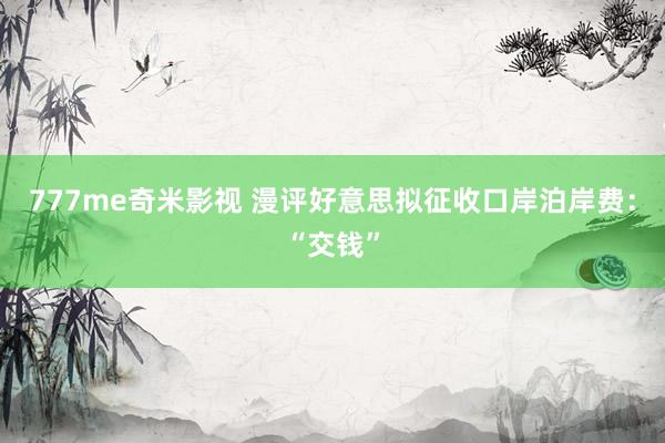 777me奇米影视 漫评好意思拟征收口岸泊岸费：“交钱”