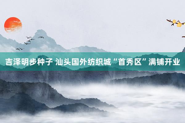 吉泽明步种子 汕头国外纺织城“首秀区”满铺开业