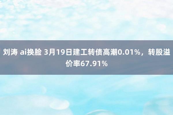 刘涛 ai换脸 3月19日建工转债高潮0.01%，转股溢价率67.91%