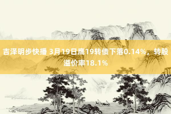 吉泽明步快播 3月19日鹰19转债下落0.14%，转股溢价率18.1%