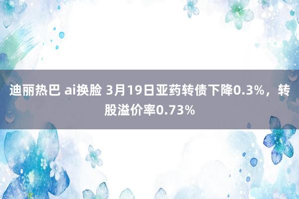 迪丽热巴 ai换脸 3月19日亚药转债下降0.3%，转股溢价率0.73%
