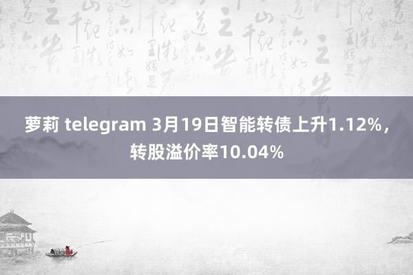 萝莉 telegram 3月19日智能转债上升1.12%,转股溢价率10.04%