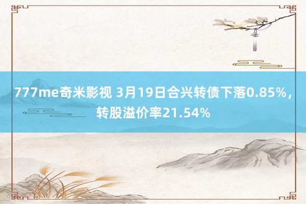 777me奇米影视 3月19日合兴转债下落0.85%，转股溢价率21.54%
