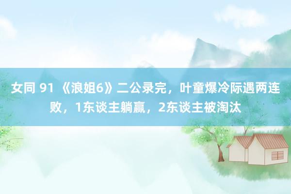 女同 91 《浪姐6》二公录完，叶童爆冷际遇两连败，1东谈主躺赢，2东谈主被淘汰