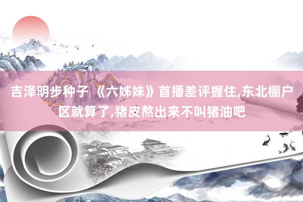 吉泽明步种子 《六姊妹》首播差评握住，东北棚户区就算了，猪皮熬出来不叫猪油吧